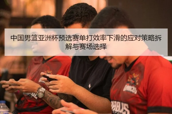 中国男篮亚洲杯预选赛单打效率下滑的应对策略拆解与赛场选择