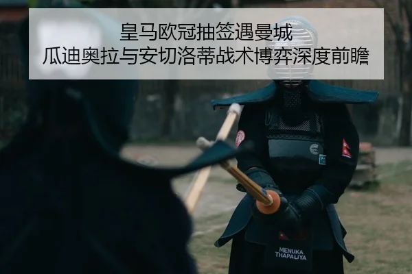 皇马欧冠抽签遇曼城 瓜迪奥拉与安切洛蒂战术博弈深度前瞻